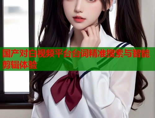 国产对白视频平台台词精准搜索与智能剪辑体验  第2张