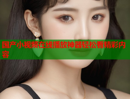 国产小视频在线播放神器轻松看精彩内容  第1张