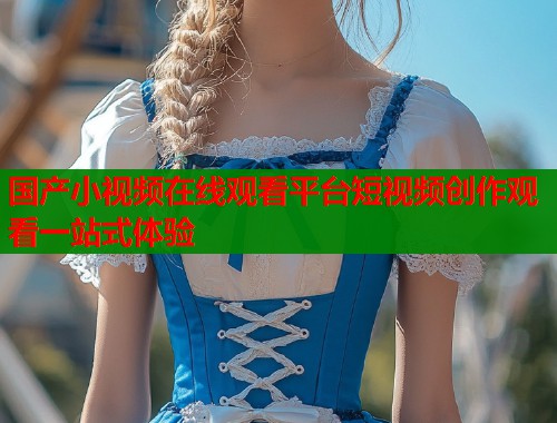 国产小视频在线观看平台短视频创作观看一站式体验  第1张