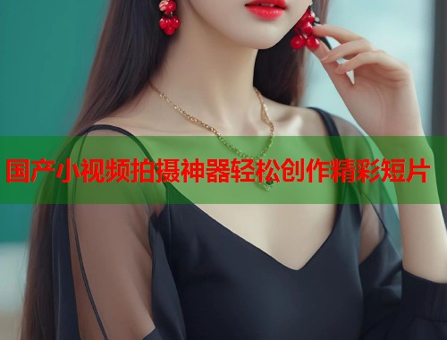 国产小视频拍摄神器轻松创作精彩短片  第1张