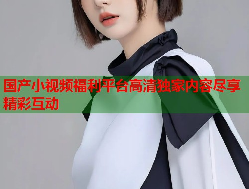 国产小视频福利平台高清独家内容尽享精彩互动  第1张
