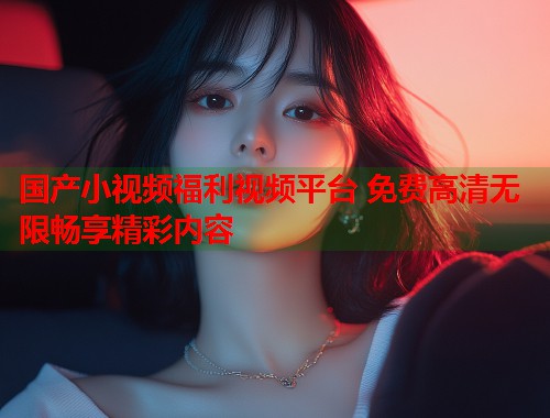 国产小视频福利视频平台 免费高清无限畅享精彩内容  第1张