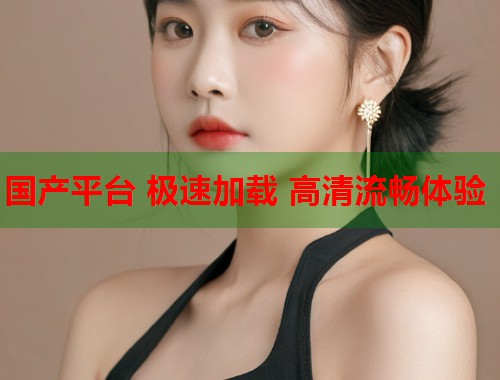 国产平台 极速加载 高清流畅体验  第1张