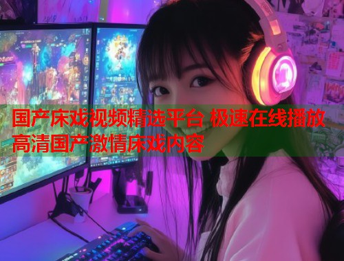 国产床戏视频精选平台 极速在线播放高清国产激情床戏内容  第1张