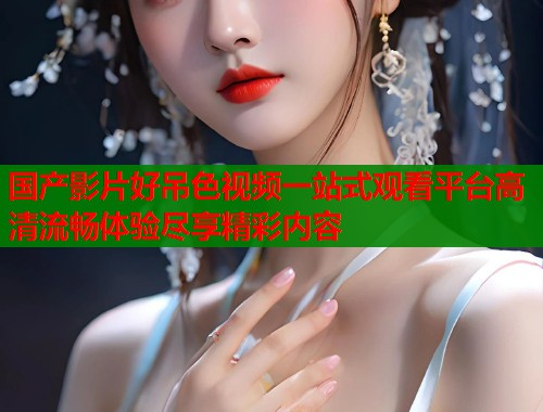 国产影片好吊色视频一站式观看平台高清流畅体验尽享精彩内容  第1张