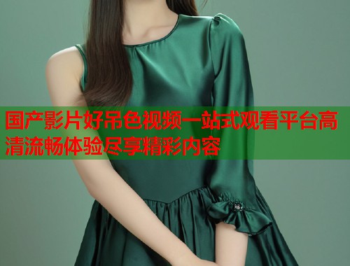 国产影片好吊色视频一站式观看平台高清流畅体验尽享精彩内容  第2张