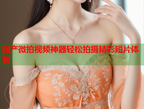 国产微拍视频神器轻松拍摄精彩短片体验  第1张