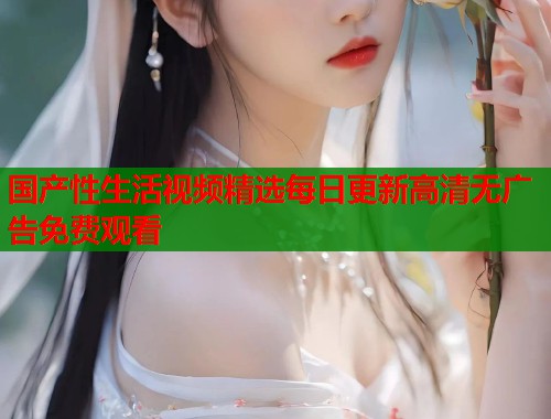国产性生活视频精选每日更新高清无广告免费观看  第1张