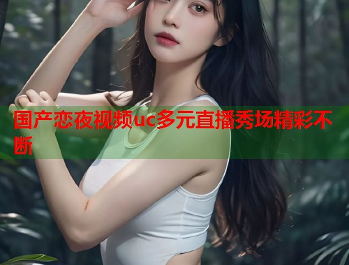 国产恋夜视频uc多元直播秀场精彩不断  第1张