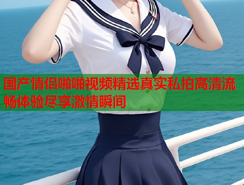 国产情侣啪啪视频精选真实私拍高清流畅体验尽享激情瞬间  第1张