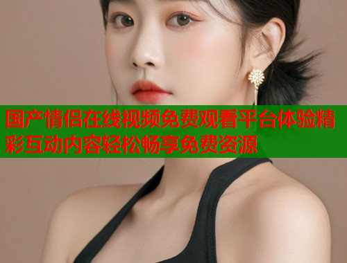 国产情侣在线视频免费观看平台体验精彩互动内容轻松畅享免费资源  第1张
