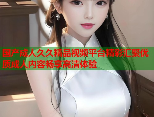 国产成人久久精品视频平台精彩汇聚优质成人内容畅享高清体验  第1张