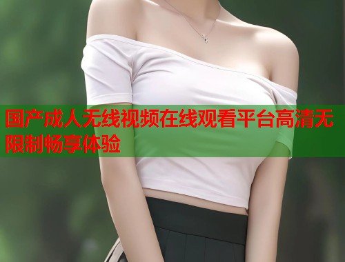 国产成人无线视频在线观看平台高清无限制畅享体验  第1张