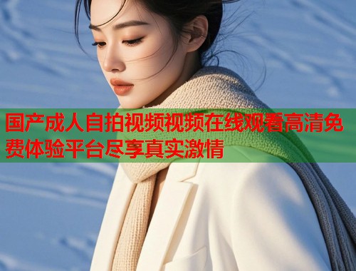 国产成人自拍视频视频在线观看高清免费体验平台尽享真实激情  第1张
