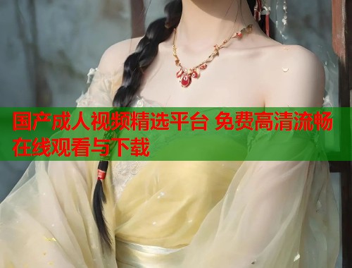 国产成人视频精选平台 免费高清流畅在线观看与下载  第1张