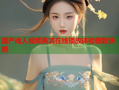 国产成人视频高清在线播放体验极致快感  第1张
