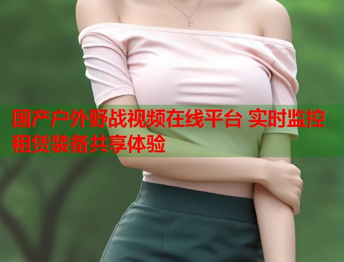 国产户外野战视频在线平台 实时监控租赁装备共享体验  第1张