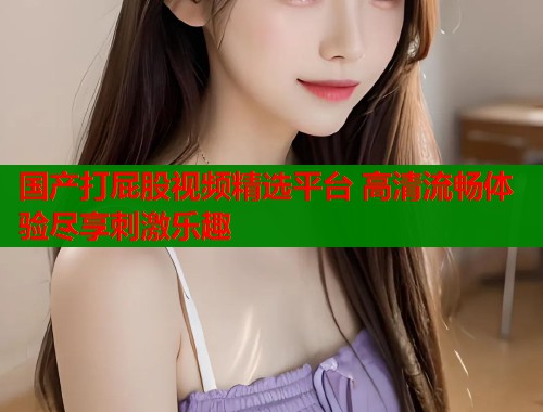 国产打屁股视频精选平台 高清流畅体验尽享刺激乐趣  第1张