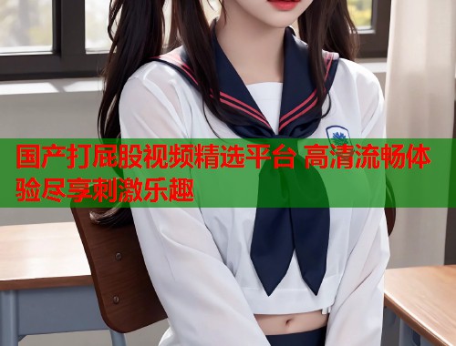 国产打屁股视频精选平台 高清流畅体验尽享刺激乐趣  第2张