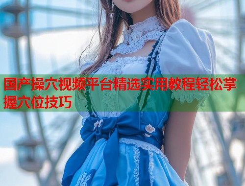 国产操穴视频平台精选实用教程轻松掌握穴位技巧  第1张