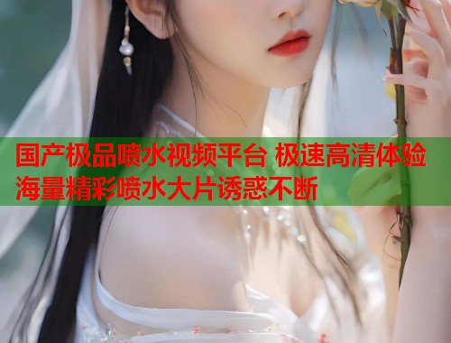 国产极品喷水视频平台 极速高清体验海量精彩喷水大片诱惑不断  第2张