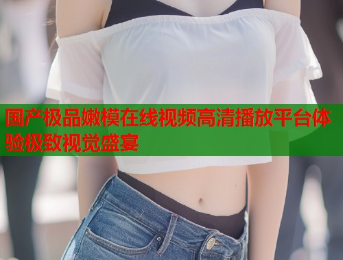 国产极品嫩模在线视频高清播放平台体验极致视觉盛宴  第1张