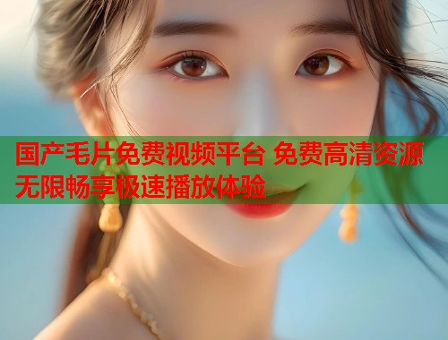国产毛片免费视频平台 免费高清资源无限畅享极速播放体验  第1张