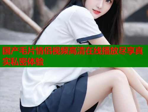 国产毛片情侣视频高清在线播放尽享真实私密体验  第2张