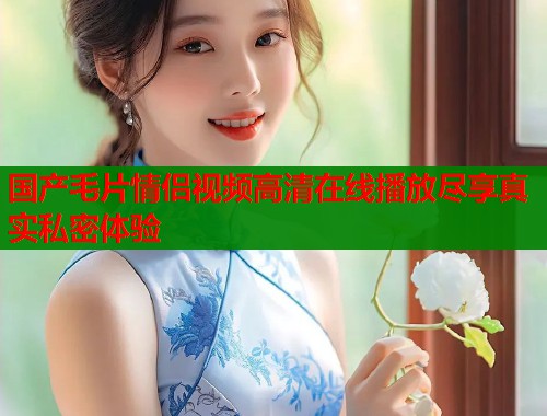 国产毛片情侣视频高清在线播放尽享真实私密体验  第1张