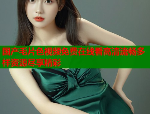 国产毛片色视频免费在线看高清流畅多样资源尽享精彩  第1张