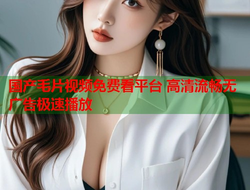 国产毛片视频免费看平台 高清流畅无广告极速播放  第2张