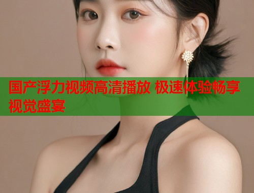 国产浮力视频高清播放 极速体验畅享视觉盛宴  第1张