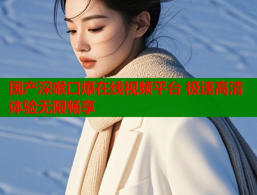 国产深喉口爆在线视频平台 极速高清体验无限畅享  第1张