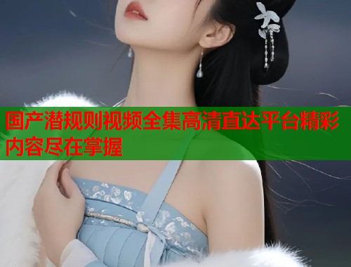 国产潜规则视频全集高清直达平台精彩内容尽在掌握  第1张