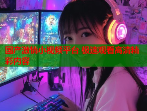 国产激情小视频平台 极速观看高清精彩内容  第1张