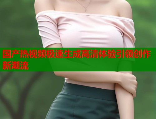 国产热视频极速生成高清体验引领创作新潮流  第1张