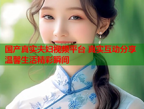 国产真实夫妇视频平台 真实互动分享温馨生活精彩瞬间  第1张
