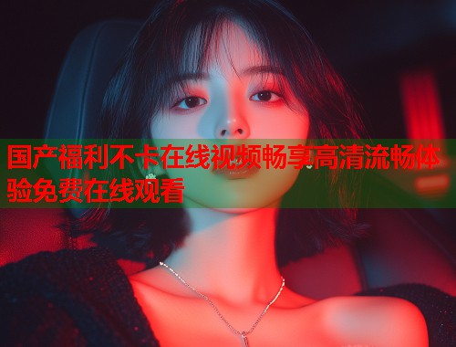 国产福利不卡在线视频畅享高清流畅体验免费在线观看  第1张