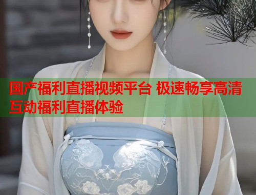国产福利直播视频平台 极速畅享高清互动福利直播体验  第1张