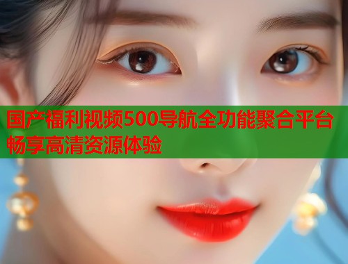 国产福利视频500导航全功能聚合平台畅享高清资源体验  第1张