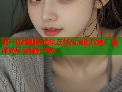 国产福利视频合集在线高清播放免广告体验尽享精彩内容  第1张