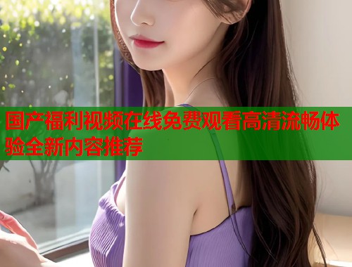 国产福利视频在线免费观看高清流畅体验全新内容推荐  第1张