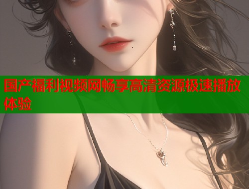 国产福利视频网畅享高清资源极速播放体验  第1张