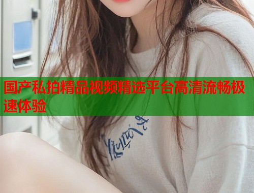 国产私拍精品视频精选平台高清流畅极速体验  第1张