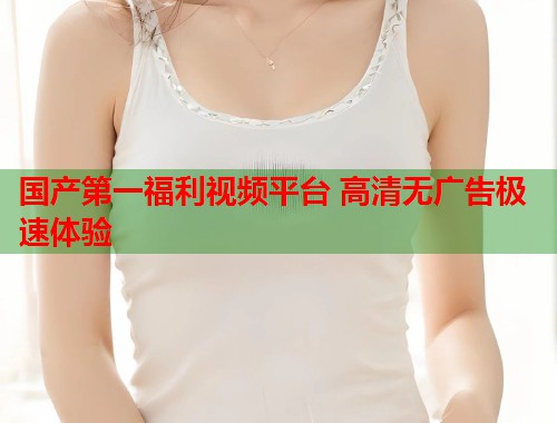 国产第一福利视频平台 高清无广告极速体验  第1张