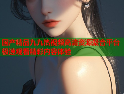 国产精品九九热视频高清资源聚合平台 极速观看精彩内容体验  第1张