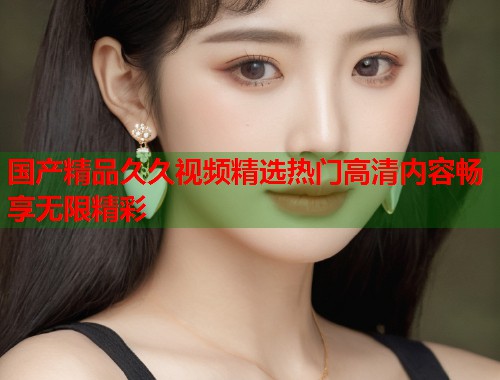 国产精品久久视频精选热门高清内容畅享无限精彩  第1张
