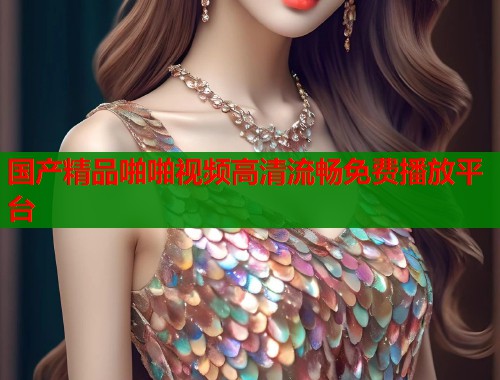 国产精品啪啪视频高清流畅免费播放平台  第1张