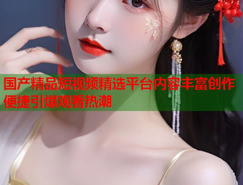 国产精品短视频精选平台内容丰富创作便捷引爆观看热潮  第1张