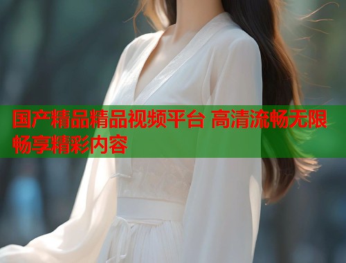 国产精品精品视频平台 高清流畅无限畅享精彩内容  第2张